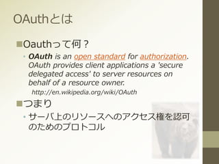 OAuthとは
Oauthって何？
• OAuth is an open standard for authorization.
OAuth provides client applications a 'secure
delegated access' to server resources on
behalf of a resource owner.
http://en.wikipedia.org/wiki/OAuth
つまり
• サーバ上のリソースへのアクセス権を認可
のためのプロトコル
 