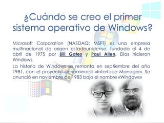 ¿Cuándo se creo el primer sistema operativo de Windows? 
Microsoft Corporation (NASDAQ: MSFT) es una empresa multinacional de origen estadounidense, fundada el 4 de abril de 1975 por Bill Gates y Paul Allen. Ellos hicieron Windows. 
La historia de Windows se remonta en septiembre del año 1981, con el proyecto denominado «Interface Manager». Se anunció en noviembre de 1983 bajo el nombre «Windows»  