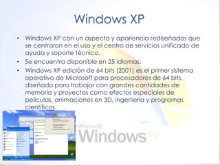 Windows XP 
•Windows XP con un aspecto y apariencia rediseñados que se centraron en el uso y el centro de servicios unificado de ayuda y soporte técnico. 
•Se encuentra disponible en 25 idiomas. 
•Windows XP edición de 64 bits (2001) es el primer sistema operativo de Microsoft para procesadores de 64 bits, diseñado para trabajar con grandes cantidades de memoria y proyectos como efectos especiales de películas, animaciones en 3D, ingeniería y programas científicos.  