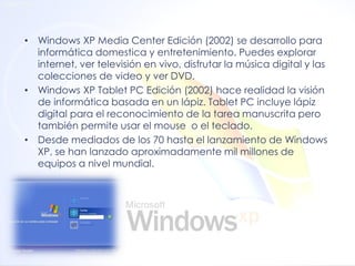 •Windows XP Media Center Edición (2002) se desarrollo para informática domestica y entretenimiento. Puedes explorar internet, ver televisión en vivo, disfrutar la música digital y las colecciones de video y ver DVD. 
•Windows XP Tablet PC Edición (2002) hace realidad la visión de informática basada en un lápiz. Tablet PC incluye lápiz digital para el reconocimiento de la tarea manuscrita pero también permite usar el mouse o el teclado. 
•Desde mediados de los 70 hasta el lanzamiento de Windows XP, se han lanzado aproximadamente mil millones de equipos a nivel mundial.  