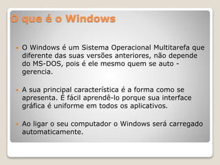 O que é o Windows 
 O Windows é um Sistema Operacional Multitarefa que 
diferente das suas versões anteriores, não depende 
do MS-DOS, pois é ele mesmo quem se auto - 
gerencia. 
 A sua principal característica é a forma como se 
apresenta. É fácil aprendê-lo porque sua interface 
gráfica é uniforme em todos os aplicativos. 
 Ao ligar o seu computador o Windows será carregado 
automaticamente. 
 