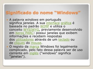 Significado do nome “Windows” 
 A palavra windows em português 
significa janelas. A sua interface gráfica é 
baseada no padrão WIMP e utiliza o 
conceito WYSIWYG, previamente desenvolvido 
em Xerox PARC: possui janelas que exibem 
informações e recebem respostas 
dos utilizadores através de um teclado ou 
de cliques do mouse. 
 O registo da marca Windows foi legalmente 
complicado, pelo fato dessa palavra ser de uso 
corrente em inglês ("windows" significa 
"janelas"). 
 