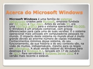 Acerca do Microsoft Windows 
 Microsoft Windows é uma família de sistemas 
operacionais criados pela Microsoft, empresa fundada 
por Bill Gates e Paul Allen. Antes da versão NT, era 
uma interface gráfica para o sistema operacional MS-DOS. 
O Windows é um produto comercial, com preços 
diferenciados para cada uma de suas versões. É o sistema 
operacional mais utilizado em computadores pessoais no 
mundo. O impacto deste sistema no mundo atual é muito 
grande devido ao enorme número de cópias instaladas. 
Conhecimentos mínimos desse sistema, do seu 
funcionamento, da sua história e do seu contexto são, na 
visão de muitos, indispensáveis, mesmo para os leigos 
em informática. A atual versão estável do Windows para 
desktops é o Windows 8.1, lançado em 17 de outubro 
de 2013. Para servidores o Windows Server 2012 é a 
versão mais recente e estável. 
 