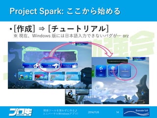 Project Spark: ここから始める 
• [作成] ⇒ [チュートリアル] 
※ 現在、Windows 版には日本語入力できないバグが… orz 
2014/11/8 
開発ツールを買わずに作る♪ 
ユニバーサルWindowsアプリ! 14 
 