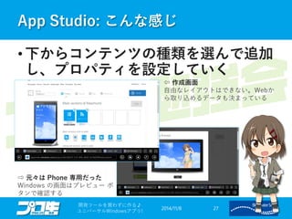 App Studio: こんな感じ 
2014/11/8 
開発ツールを買わずに作る♪ 
ユニバーサルWindowsアプリ! 27 
• 下からコンテンツの種類を選んで追加 
し、プロパティを設定していく 
⇦ 作成画面 
自由なレイアウトはできない。Webか 
ら取り込めるデータも決まっている 
⇨ 元々はPhone 専用だった 
Windows の画面はプレビューボ 
タンで確認する 
 
