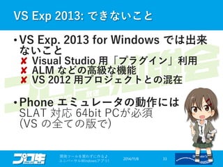 VS Exp 2013: できないこと 
2014/11/8 
開発ツールを買わずに作る♪ 
ユニバーサルWindowsアプリ! 33 
•VS Exp. 2013 for Windows では出来 ないこと ✘Visual Studio 用「プラグイン」利用 ✘ALMなどの高級な機能 ✘VS 2012 用プロジェクトとの混在 
•Phone エミュレータの動作には SLAT 対応64bit PCが必須 (VSの全ての版で)  