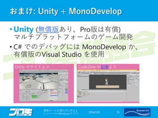 おまけ: Unity + MonoDevelop 
•Unity (無償版あり、Pro版は有償) マルチプラットフォームのゲーム開発 
•C# でのデバッグにはMonoDevelop か、 有償版のVisual Studioを使用 
2014/11/8 
開発ツールを買わずに作る♪ 
ユニバーサルWindowsアプリ! 35 
Unity のサイトより 
CodeZine の記事より  