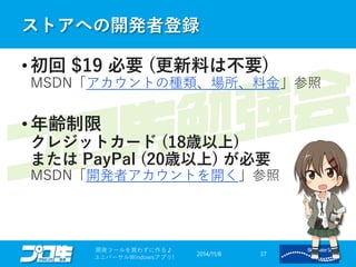 ストアへの開発者登録 
2014/11/8 
開発ツールを買わずに作る♪ 
ユニバーサルWindowsアプリ! 37 
•初回$19 必要(更新料は不要) MSDN「アカウントの種類、場所、料金」参照 
•年齢制限 クレジットカード(18歳以上) またはPayPal (20歳以上)が必要 MSDN「開発者アカウントを開く」参照  