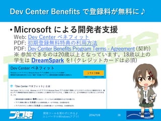 Dev Center Benefits で登録料が無料に♪ 
2014/11/8 
開発ツールを買わずに作る♪ 
ユニバーサルWindowsアプリ! 38 
•Microsoft による開発者支援 Web: Dev Center ベネフィット PDF: 初期登録無料特典の利用方法 PDF: Dev Center Benefits Program Terms -Agreement(契約) ※ 参加できるのは20歳以上となっています。18歳以上の 学生はDreamSparkを! (クレジットカードは必須)  