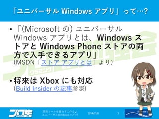 「ユニバーサルWindows アプリ」って…? 
2014/11/8 
開発ツールを買わずに作る♪ 
ユニバーサルWindowsアプリ! 5 
•「(Microsoft の)ユニバーサル Windows アプリとは、Windows ス トアとWindows Phone ストアの両 方で入手できるアプリ」 (MSDN「ストアアプリとは」より) 
•将来はXbox にも対応 (Build Insider の記事参照)  
