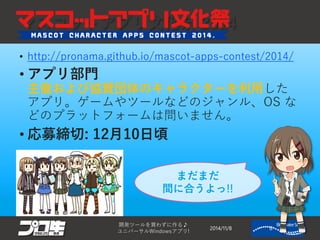 マスコットアプリ文化祭2014 
•http://pronama.github.io/mascot-apps-contest/2014/ 
•アプリ部門 主催および協賛団体のキャラクターを利用した アプリ。ゲームやツールなどのジャンル、OS な どのプラットフォームは問いません。 
•応募締切: 12月10日頃 
2014/11/8 
開発ツールを買わずに作る♪ 
ユニバーサルWindowsアプリ! 8 
まだまだ 間に合うよっ!!  
