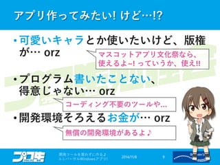 アプリ作ってみたい! けど…!? 
2014/11/8 
開発ツールを買わずに作る♪ 
ユニバーサルWindowsアプリ! 9 
•可愛いキャラとか使いたいけど、版権 が… orz 
•プログラム書いたことない、 得意じゃない… orz 
•開発環境そろえるお金が… orz 
マスコットアプリ文化祭なら、 使えるよ~! っていうか、使え!! 
コーディング不要のツールや… 
無償の開発環境があるよ♪  