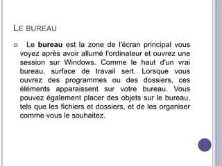 LE BUREAU 
 Le bureau est la zone de l'écran principal vous 
voyez après avoir allumé l'ordinateur et ouvrez une 
session sur Windows. Comme le haut d'un vrai 
bureau, surface de travail sert. Lorsque vous 
ouvrez des programmes ou des dossiers, ces 
éléments apparaissent sur votre bureau. Vous 
pouvez également placer des objets sur le bureau, 
tels que les fichiers et dossiers, et de les organiser 
comme vous le souhaitez. 
 