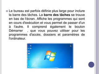  Le bureau est parfois définie plus large pour inclure 
la barre des tâches. La barre des tâches se trouve 
en bas de l'écran. Affiche les programmes qui sont 
en cours d'exécution et vous permet de passer d'un 
à l'autre. Il comprend également le bouton 
Démarrer , que vous pouvez utiliser pour les 
programmes d'accès, dossiers et paramètres de 
l'ordinateur. 
 