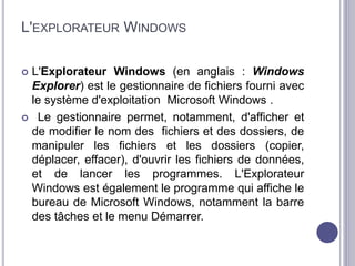 L'EXPLORATEUR WINDOWS 
 L'Explorateur Windows (en anglais : Windows 
Explorer) est le gestionnaire de fichiers fourni avec 
le système d'exploitation Microsoft Windows . 
 Le gestionnaire permet, notamment, d'afficher et 
de modifier le nom des fichiers et des dossiers, de 
manipuler les fichiers et les dossiers (copier, 
déplacer, effacer), d'ouvrir les fichiers de données, 
et de lancer les programmes. L'Explorateur 
Windows est également le programme qui affiche le 
bureau de Microsoft Windows, notamment la barre 
des tâches et le menu Démarrer. 
 