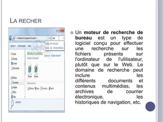 LA RECHER 
 Un moteur de recherche de 
bureau est un type de 
logiciel conçu pour effectuer 
une recherche sur les 
fichiers présents sur 
l'ordinateur de l'utilisateur, 
plutôt que sur le Web. Le 
domaine de recherche peut 
inclure les 
différents documents et 
contenus multimédias, les 
archives de courrier 
électronique, les 
historiques de navigation, etc. 
 