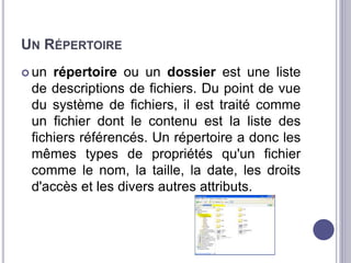 UN RÉPERTOIRE 
 un répertoire ou un dossier est une liste 
de descriptions de fichiers. Du point de vue 
du système de fichiers, il est traité comme 
un fichier dont le contenu est la liste des 
fichiers référencés. Un répertoire a donc les 
mêmes types de propriétés qu'un fichier 
comme le nom, la taille, la date, les droits 
d'accès et les divers autres attributs. 
 