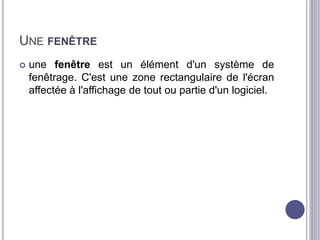 UNE FENÊTRE 
 une fenêtre est un élément d'un système de 
fenêtrage. C'est une zone rectangulaire de l'écran 
affectée à l'affichage de tout ou partie d'un logiciel. 
 