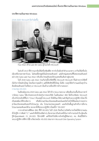 1เอกสารประกอบป้ายนิเทศออนไลน์ เรื่องประวัติความเป็นมาของ Windows
ประวัติความเป็นมาของ Windows
2518–2524: Microsoft ถือกำเนิดขึ้น
Paul Allen (ซ้ำย) และ Bill Gates ผู้ร่วมก่อตั้ง Microsoft
ในช่วงปี 2513 ที่ทำงำนเรำต้องใช้เครื่องพิมพ์ดีด หำกจำเป็นต้องทำสำเนำเอกสำร เรำก็จะใช้เครื่องโร
เนียวหรือกระดำษคำร์บอน ไม่ค่อยมีใครพูดถึงไมโครคอมพิวเตอร์ แต่เด็กหนุ่มสองคนที่ชื่นชอบคอมพิวเตอร์
อย่ำง Bill Gates และ Paul Allen กลับเห็นว่ำคอมพิวเตอร์ส่วนบุคคลคือเส้นทำงสู่อนำคต
ในปี 2518 Gates และ Allen ร่วมกันก่อตั้งบริษัทที่ชื่อ Microsoft Microsoft ก็ไม่ต่ำงจำกบริษัทที่
เริ่มกิจกำรใหม่ส่วนใหญ่ โดยเริ่มจำกจุดเล็กๆ แต่มีวิสัยทัศน์ที่ยิ่งใหญ่ นั่นคือ บนทุกโต๊ะทำงำนและในทุกบ้ำน
ต้องมีคอมพิวเตอร์ ในปีต่อๆ มำ Microsoft เริ่มเข้ำมำเปลี่ยนวิธีกำรทำงำนของเรำ
กำรมำของ MS-DOS
ในเดือนมิถุนำยน 2523 Gates และ Allen ได้ว่ำจ้ำง Steve Ballmer อดีตเพื่อนร่วมชั้นเรียนจำกฮำร์
วำร์ดของ Gates ให้มำช่วยพวกเขำดำเนินกิจกำรของบริษัท ในเดือนต่อมำ IBM ได้เข้ำมำติดต่อ Microsoft
เกี่ยวกับโปรเจ็กต์ที่ชื่อว่ำ "Chess" ด้วยเหตุนี้ Microsoft จึงได้หันมำให้ควำมสำคัญกับระบบปฏิบัติกำรใหม่ ซึ่ง
เป็นซอฟต์แวร์ที่ช่วยจัดกำร หรือสั่งงำนฮำร์ดแวร์ของคอมพิวเตอร์และยังทำหน้ำที่เชื่อมช่องว่ำงระหว่ำง
ฮำร์ดแวร์ของคอมพิวเตอร์กับโปรแกรม เช่น โปรแกรมประมวลผลคำ และยังเป็นพื้นฐำนสำหรับกำรสั่งงำน
โปรแกรมคอมพิวเตอร์ด้วย พวกเขำตั้งชื่อระบบปฏิบัติกำรใหม่นี้ว่ำ "MS-DOS"
กำรวำงจำหน่ำยพีซีของ IBM ที่ใช้ MS-DOS ในปี 2524 ถือเป็นกำรเปิดตัวภำษำใหม่ให้สำธำรณชน
ทั่วไปรู้จัก กำรพิมพ์ “C:” และคำสั่งที่เป็นรหัสต่ำงๆ เริ่มกลำยมำเป็นส่วนหนึ่งในกำรทำงำนประจำวัน ผู้คนเริ่ม
รู้จักปุ่มแบคสแลช () MS-DOS ใช้งำนได้ดี แต่ก็ยังเข้ำใจได้ยำกสำหรับผู้ใช้หลำยๆ คน ต้องมีวิธีสร้ำง
ระบบปฏิบัติกำรที่ดีกว่ำนี้สิ เกร็ดน่ำสนใจ: MS-DOS ย่อมำจำก Microsoft Disk Operating System
 