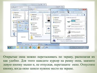 Открытые окна можно перетаскивать по экрану, располагая их
как удобно. Для этого наведите курсор на рамку окна, зажмите
левую кнопку мыши и, не отпуская, перетащите окно. Отпустите
кнопку, когда окно заняло нужное место на экране.
 