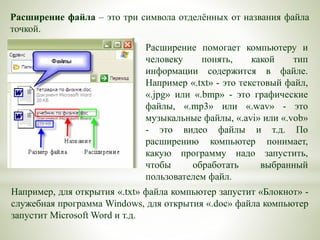Расширение помогает компьютеру и
человеку понять, какой тип
информации содержится в файле.
Например «.txt» - это текстовый файл,
«.jpg» или «.bmp» - это графические
файлы, «.mp3» или «.wav» - это
музыкальные файлы, «.avi» или «.vob»
- это видео файлы и т.д. По
расширению компьютер понимает,
какую программу надо запустить,
чтобы обработать выбранный
пользователем файл.
Расширение файла – это три символа отделённых от названия файла
точкой.
Например, для открытия «.txt» файла компьютер запустит «Блокнот» -
служебная программа Windows, для открытия «.doc» файла компьютер
запустит Microsoft Word и т.д.
 