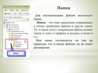 Папки
Для систематизации файлов используют
папки.
Папка – это тоже хранилище информации,
а точнее хранилище файлов и других папок.
Т.е. в папке могут содержаться файлы разных
типов: и текст, и графика, и музыка, и видео и
т.д.
Имя папки составляется по тем же
правилам, что и имена файлов, но не имеет
расширения.
 