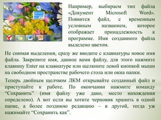 Например, выбираем тип файла
«Документ Microsoft Word».
Появится файл, с временным
условным названием, которое
отображает принадлежность к
программе. Имя созданного файла
выделено цветом.
Не снимая выделения, сразу же вводите с клавиатуры новое имя
файла. Закрепите имя, данное вами файлу, для этого нажмите
клавишу Enter на клавиатуре или щелкните левой кнопкой мыши
на свободном пространстве рабочего стола или окна папки.
Теперь двойным щелчком ЛКМ открывайте созданный файл и
приступайте к работе. По окончании нажмите команду
“Сохранить” (имя файлу уже дано, место нахождения
определено). А вот если вы хотите черновик хранить в одной
папке, а более позднюю редакцию – в другой, тогда уж
нажимайте “Сохранить как”.
 