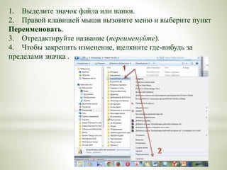 1. Выделите значок файла или папки.
2. Правой клавишей мыши вызовите меню и выберите пункт
Переименовать.
3. Отредактируйте название (переименуйте).
4. Чтобы закрепить изменение, щелкните где-нибудь за
пределами значка .
 