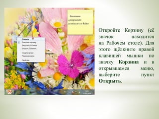 Откройте Корзину (её
значок находится
на Рабочем столе). Для
этого щёлкните правой
клавишей мышки по
значку Корзина и в
открывшемся меню,
выберите пункт
Открыть.
 