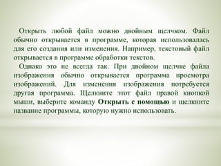 Открыть любой файл можно двойным щелчком. Файл
обычно открывается в программе, которая использовалась
для его создания или изменения. Например, текстовый файл
открывается в программе обработки текстов.
Однако это не всегда так. При двойном щелчке файла
изображения обычно открывается программа просмотра
изображений. Для изменения изображения потребуется
другая программа. Щелкните этот файл правой кнопкой
мыши, выберите команду Открыть с помощью и щелкните
название программы, которую нужно использовать.
 