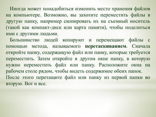 Иногда может понадобиться изменить место хранения файлов
на компьютере. Возможно, вы захотите переместить файлы в
другую папку, например скопировать их на съемный носитель
(такой как компакт-диск или карта памяти), чтобы поделиться
ими с другими людьми.
Большинство людей копируют и перемещают файлы с
помощью метода, называемого перетаскиванием. Сначала
откройте папку, содержащую файл или папку, которые требуется
переместить. Затем откройте в другом окне папку, в которую
нужно переместить файл или папку. Расположите окна на
рабочем столе рядом, чтобы видеть содержимое обеих папок.
После этого перетащите файл или папку из первой папки во
вторую. Вот и все.
 