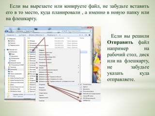 Если вы вырезаете или копируете файл, не забудьте вставить
его в то место, куда планировали , а именно в новую папку или
на флешкарту.
Если вы решили
Отправить файл
например на
рабочий стол, диск
или на флешкарту,
не забудьте
указать куда
отправляете.
 