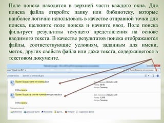 Поле поиска находится в верхней части каждого окна. Для
поиска файла откройте папку или библиотеку, которые
наиболее логично использовать в качестве отправной точки для
поиска, щелкните поле поиска и начните ввод. Поле поиска
фильтрует результаты текущего представления на основе
вводимого текста. В качестве результатов поиска отображаются
файлы, соответствующие условиям, заданным для имени,
меток, других свойств файла или даже текста, содержащегося в
текстовом документе.
 