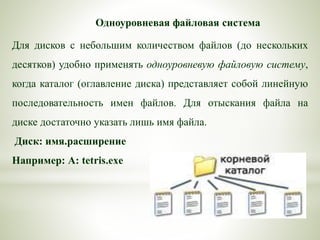 Одноуровневая файловая система
Для дисков с небольшим количеством файлов (до нескольких
десятков) удобно применять одноуровневую файловую систему,
когда каталог (оглавление диска) представляет собой линейную
последовательность имен файлов. Для отыскания файла на
диске достаточно указать лишь имя файла.
Диск: имя.расширение
Например: А: tetris.exe
 