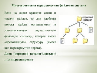 Многоуровневая иерархическая файловая система
Если на диске хранятся сотни и
тысячи файлов, то для удобства
поиска файлы организуются в
многоуровневую иерархическую
файловую систему, которая имеет
«древовидную» структуру (имеет
вид перевернутого дерева).
Диск (корневой каталог)каталог
…имя.расширение
 