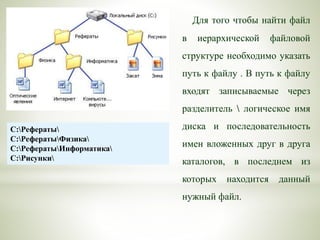 Для того чтобы найти файл
в иерархической файловой
структуре необходимо указать
путь к файлу . В путь к файлу
входят записываемые через
разделитель  логическое имя
диска и последовательность
имен вложенных друг в друга
каталогов, в последнем из
которых находится данный
нужный файл.
C:Рефераты
C:РефератыФизика
C:РефератыИнформатика
C:Рисунки
 