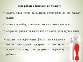 При работе с файлами не следует:
 удалять файл, точно не выяснив, обязательно ли это следует
делать;
 давать имя файлу, которое не поясняет его содержание;
 сохранять файл в той папке, где его потом будет трудно найти;
 удалять или перемещать файлы, находящиеся в
папках прикладных программ – это может
привести к тому, что программы перестанут
работать.
 