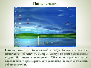 Панель задач — обязательный атрибут Рабочего стола. Ее
назначение - обеспечить быстрый доступ ко всем работающим
в данный момент приложениям. Обычно она располагается
вдоль нижнего края экрана, хотя ее положение можно изменить
собственноручно.
Панель задач
 