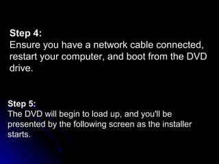 Step 4:
Ensure you have a network cable connected,
restart your computer, and boot from the DVD
drive.
Step 5:
The DVD will begin to load up, and you'll be
presented by the following screen as the installer
starts.
 
