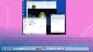 Windows7(2009)
El principal cambio de la interfaz de Windows 7 se encuentra en la Barra de tareas, donde se
mezclan programas abiertos con accesos directos en la fiesta del icono en cubo con vistas
previas voladoras. El resto: más o menos lo mismo, si desestimamos las nuevas funciones
AeroShake y AeroPeek.
 