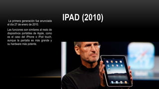 IPAD (2010)La primera generación fue anunciada
el día 27 de enero de 2010.
Las funciones son similares al resto de
dispositivos portátiles de Apple, como
es el caso del iPhone o iPod touch,
aunque la pantalla es más grande y
su hardware más potente.
 