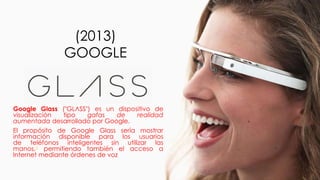 (2013)
GOOGLE
Google Glass ("GLΛSS") es un dispositivo de
visualización tipo gafas de realidad
aumentada desarrollado por Google.
El propósito de Google Glass sería mostrar
información disponible para los usuarios
de teléfonos inteligentes sin utilizar las
manos,6 permitiendo también el acceso a
Internet mediante órdenes de voz
 