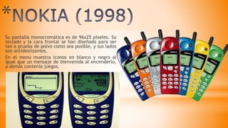 *
Su pantalla monocromática es de 96x25 píxeles. Su
teclado y la cara frontal se han diseñado para ser
tan a prueba de polvo como sea posible, y sus lados
son antideslizantes.
En el menú muestra iconos en blanco y negro al
igual que un mensaje de bienvenida al encenderlo,
a demás contenía juegos.
 