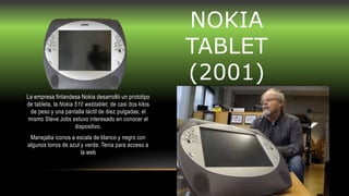 NOKIA
TABLET
(2001)
La empresa finlandesa Nokia desarrolló un prototipo
de tableta, la Nokia 510 webtablet, de casi dos kilos
de peso y una pantalla táctil de diez pulgadas; el
mismo Steve Jobs estuvo interesado en conocer el
dispositivo.
Manejaba iconos a escala de blanco y negro con
algunos tonos de azul y verde. Tenia para acceso a
la web
 