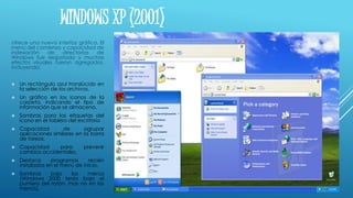 WINDOWS XP (2001)
ofrece una nueva interfaz gráfica. El
menú del comienzo y capacidad de
indexación de directorios de
Windows fue reajustado y muchos
efectos visuales fueron agregados,
incluyendo:
 Un rectángulo azul translúcido en
la selección de los archivos.
 Un gráfico en los iconos de la
carpeta, indicando el tipo de
información que se almacena.
 Sombras para las etiquetas del
icono en el tablero del escritorio
 Capacidad de agrupar
aplicaciones similares en la barra
de tareas.
 Capacidad para prevenir
cambios accidentales.
 Destaca programas recién
instalados en el menú de inicio.
 Sombras bajo los menús
(Windows 2000 tenía bajo el
puntero del ratón, mas no en los
menús).
 