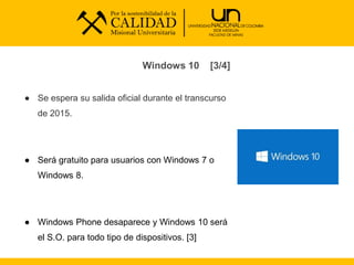 Windows 10 [3/4]
● Se espera su salida oficial durante el transcurso
de 2015.
● Será gratuito para usuarios con Windows 7 o
Windows 8.
● Windows Phone desaparece y Windows 10 será
el S.O. para todo tipo de dispositivos. [3]
 