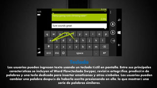 Teclado
Los usuarios pueden ingresan texto usando un teclado táctil en pantalla. Entre sus principales
características se incluyen el Word Flow(teclado Swype), revisión ortográfica, predicción de
palabras y una tecla dedicada para insertar emoticonos y otros símbolos. Los usuarios pueden
cambiar una palabra después de haberla escrito presionando en ella, lo que mostrará una
serie de palabras similares.
 