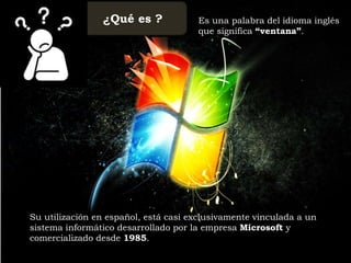 ¿Qué es ? Es una palabra del idioma inglés
que significa “ventana”.
Su utilización en español, está casi exclusivamente vinculada a un
sistema informático desarrollado por la empresa Microsoft y
comercializado desde 1985.
 