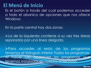 Es el botón a través del cual podemos acceder
a todo el abanico de opciones que nos ofrece
Windows
En la parte central hay dos zonas:
La de la izquierda contiene a su vez tres áreas
separadas por una línea delgada.
Para acceder al resto de los programas
tenemos el triángulo inferior Todos los programas.
Al hacer clic aparecen los programas que
tenemos instalados en nuestro ordenador.
 
