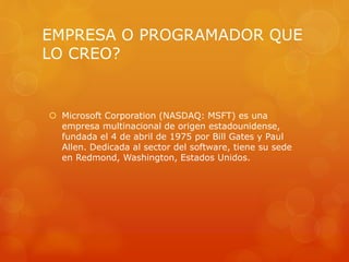 EMPRESA O PROGRAMADOR QUE
LO CREO?
 Microsoft Corporation (NASDAQ: MSFT) es una
empresa multinacional de origen estadounidense,
fundada el 4 de abril de 1975 por Bill Gates y Paul
Allen. Dedicada al sector del software, tiene su sede
en Redmond, Washington, Estados Unidos.
 